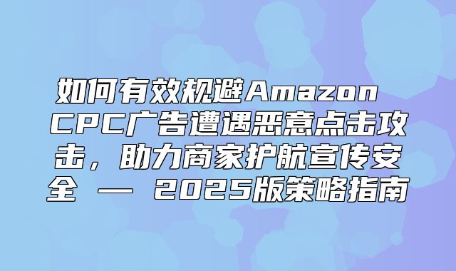 如何有效规避Amazon CPC广告遭遇恶意点击攻击，助力商家护航宣传安全 — 2025版策略指南