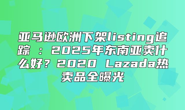 亚马逊欧洲下架listing追踪⑤：2025年东南亚卖什么好？2020 Lazada热卖品全曝光