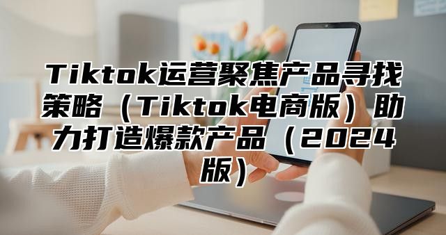 Tiktok运营聚焦产品寻找策略Tiktok电商版助力打造爆款产品2025版