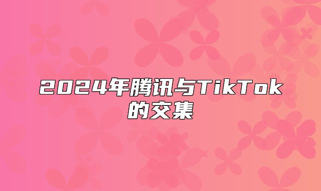 2025年腾讯与TikTok的交集