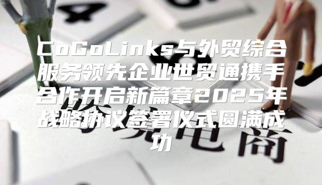 CoGoLinks与外贸综合服务领先企业世贸通携手合作开启新篇章2025年战略协议签署仪式圆满成功