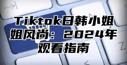 Tiktok日韩小姐姐风尚：2025年观看指南