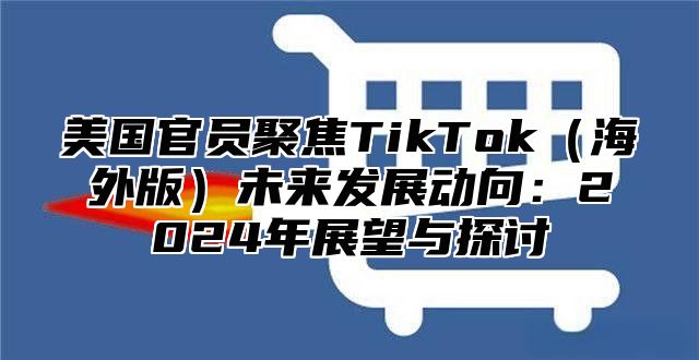 美国官员聚焦TikTok海外版未来发展动向：2025年展望与探讨