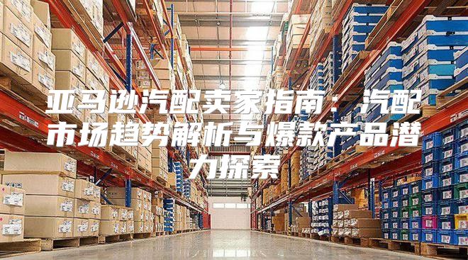 亚马逊汽配卖家指南：汽配市场趋势解析与爆款产品潜力探索