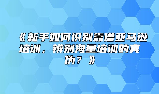 新手如何识别靠谱亚马逊培训，辨别海量培训的真伪？