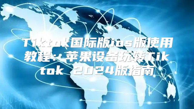 Tiktok国际版ios版使用教程：苹果设备玩转Tiktok 2025版指南