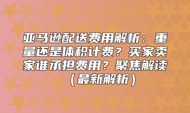 亚马逊配送费用解析：重量还是体积计费？买家卖家谁承担费用？聚焦解读最新解析