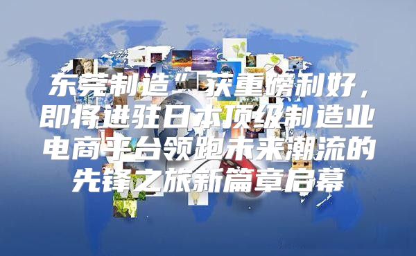 东莞制造”获重磅利好，即将进驻日本顶级制造业电商平台领跑未来潮流的先锋之旅新篇章启幕
