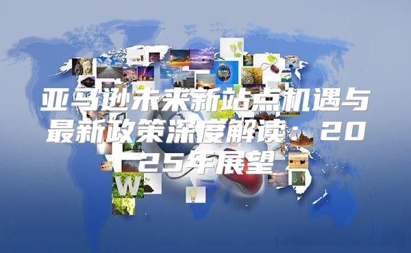 亚马逊未来新站点机遇与最新政策深度解读：2025年展望