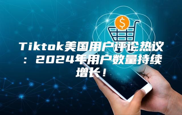 Tiktok美国用户评论热议：2025年用户数量持续增长！