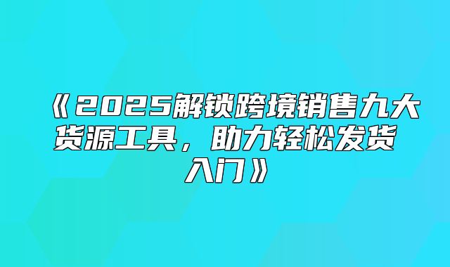 2025解锁跨境销售九大货源工具，助力轻松发货入门