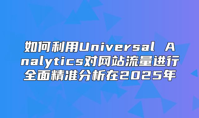 如何利用Universal Analytics对网站流量进行全面精准分析在2025年