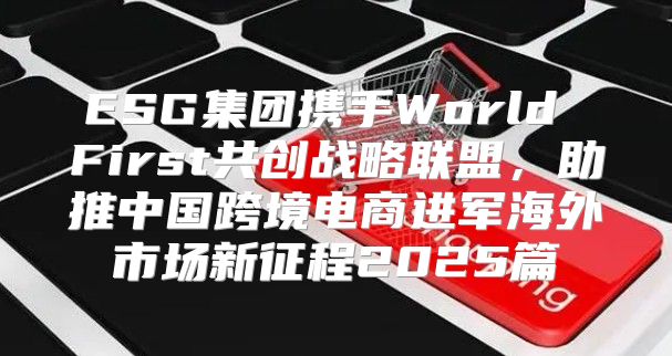 ESG集团携手World First共创战略联盟，助推中国跨境电商进军海外市场新征程2025篇