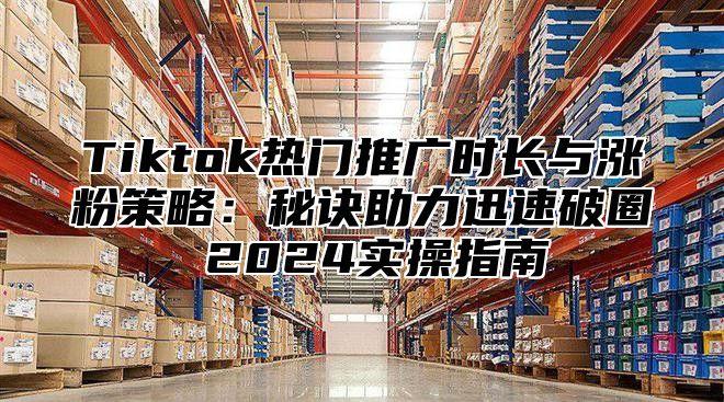 Tiktok热门推广时长与涨粉策略：秘诀助力迅速破圈 2025实操指南