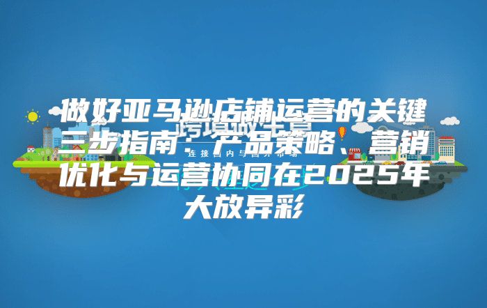 做好亚马逊店铺运营的关键三步指南：产品策略、营销优化与运营协同在2025年大放异彩