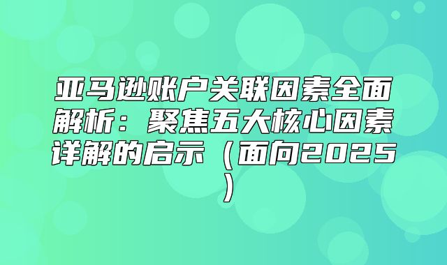 亚马逊账户关联因素全面解析：聚焦五大核心因素详解的启示面向2025