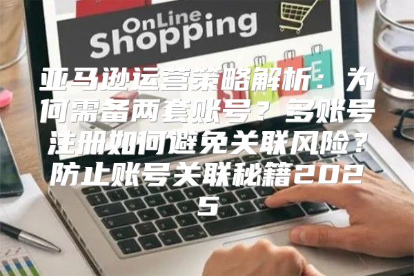 亚马逊运营策略解析：为何需备两套账号？多账号注册如何避免关联风险？防止账号关联秘籍2025