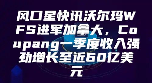 风口星快讯沃尔玛WFS进军加拿大，Coupang一季度收入强劲增长至近60亿美元