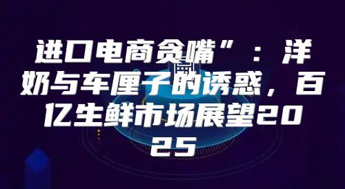 进口电商贪嘴”：洋奶与车厘子的诱惑，百亿生鲜市场展望2025