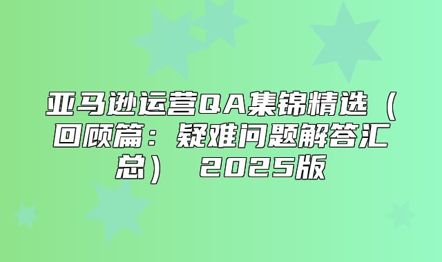 亚马逊运营QA集锦精选回顾篇：疑难问题解答汇总 2025版