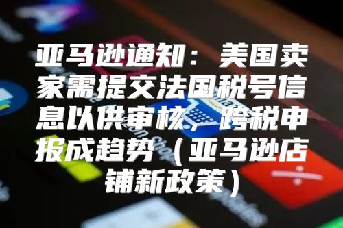 亚马逊通知：美国卖家需提交法国税号信息以供审核，跨税申报成趋势亚马逊店铺新政策