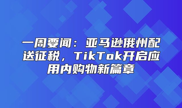 一周要闻：亚马逊俄州配送征税，TikTok开启应用内购物新篇章