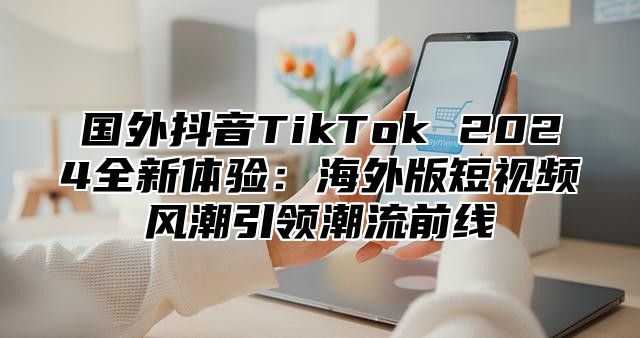 国外抖音TikTok 2025全新体验：海外版短视频风潮引领潮流前线