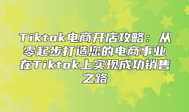 Tiktok电商开店攻略：从零起步打造您的电商事业在Tiktok上实现成功销售之路