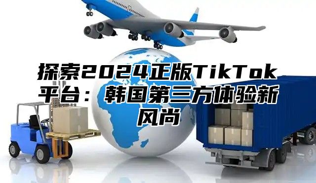探索2025正版TikTok平台：韩国第三方体验新风尚