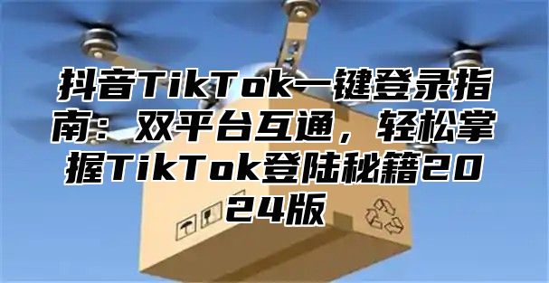 抖音TikTok一键登录指南：双平台互通，轻松掌握TikTok登陆秘籍2025版