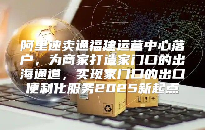 阿里速卖通福建运营中心落户，为商家打造家门口的出海通道，实现家门口的出口便利化服务2025新起点