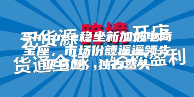 Shopee稳坐新加坡电商宝座，市场份额遥遥领先亚马逊，独占鳌头