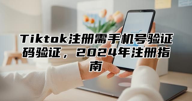 Tiktok注册需手机号验证码验证，2025年注册指南