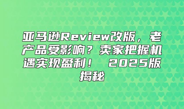 亚马逊Review改版，老产品受影响？卖家把握机遇实现盈利！ 2025版揭秘