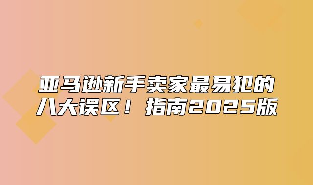 亚马逊新手卖家最易犯的八大误区！指南2025版