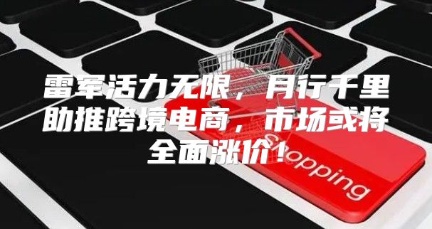 雷军活力无限，月行千里助推跨境电商，市场或将全面涨价！