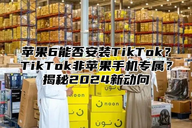 苹果6能否安装TikTok？TikTok非苹果手机专属？揭秘2025新动向