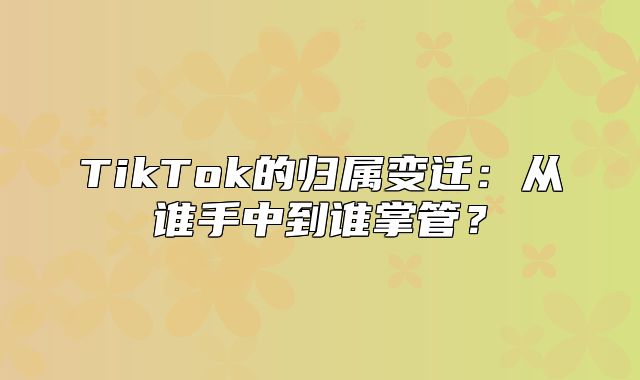 TikTok的归属变迁：从谁手中到谁掌管？