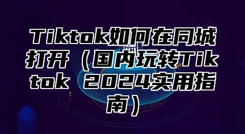 Tiktok如何在同城打开国内玩转Tiktok 2025实用指南