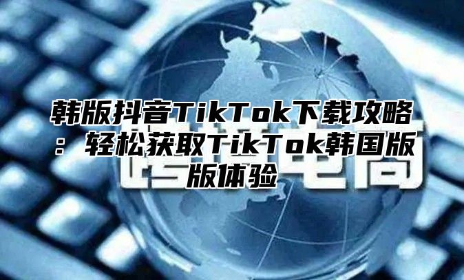 韩版抖音TikTok下载攻略：轻松获取TikTok韩国版版体验