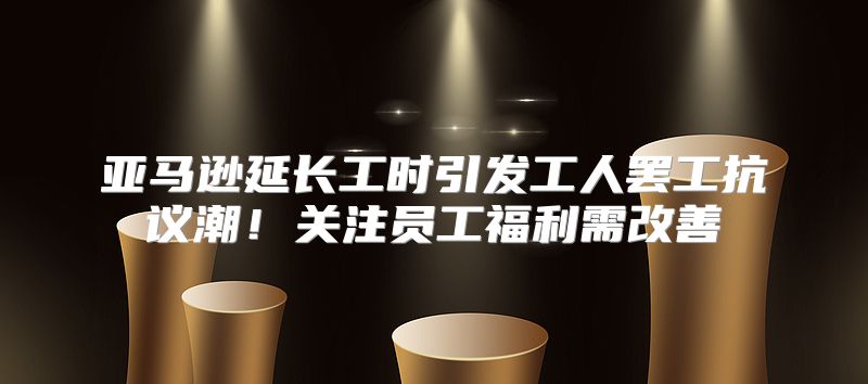 亚马逊延长工时引发工人罢工抗议潮！关注员工福利需改善