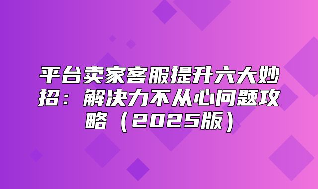 平台卖家客服提升六大妙招：解决力不从心问题攻略2025版