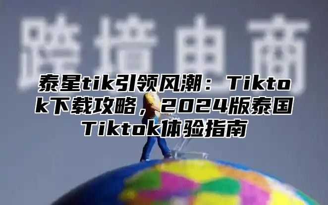 泰星tik引领风潮：Tiktok下载攻略，2025版泰国Tiktok体验指南