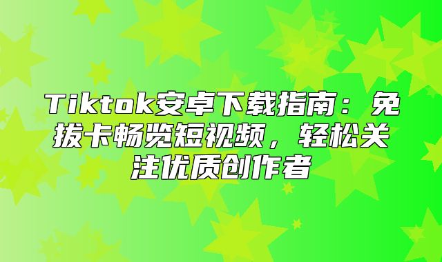 Tiktok安卓下载指南：免拔卡畅览短视频，轻松关注优质创作者
