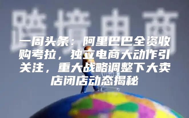 一周头条：阿里巴巴全资收购考拉，独立电商大动作引关注，重大战略调整下大卖店闭店动态揭秘