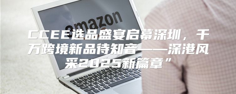 CCEE选品盛宴启幕深圳，千万跨境新品待知音——深港风采2025新篇章”