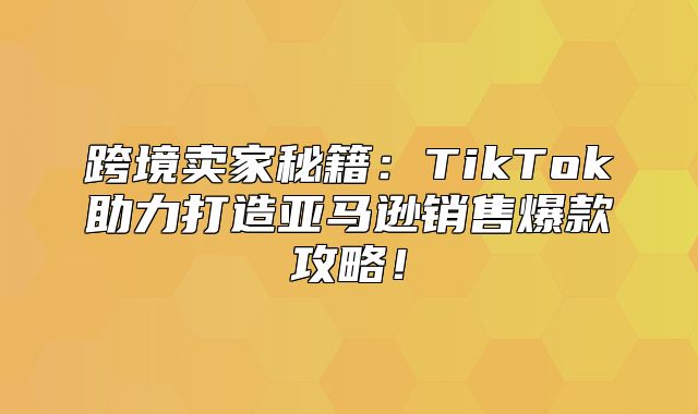 跨境卖家秘籍：TikTok助力打造亚马逊销售爆款攻略！
