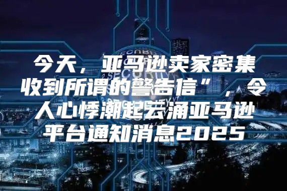 今天，亚马逊卖家密集收到所谓的警告信”，令人心悸潮起云涌亚马逊平台通知消息2025
