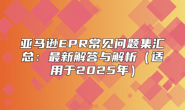 亚马逊EPR常见问题集汇总：最新解答与解析适用于2025年