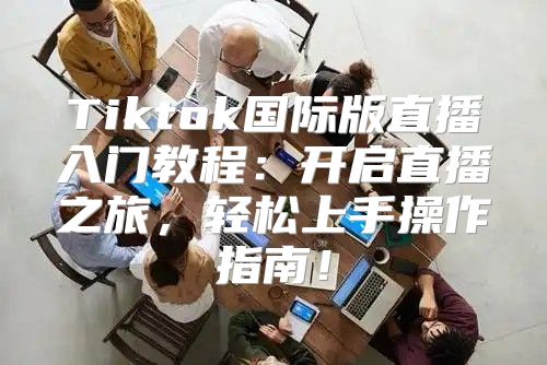 Tiktok国际版直播入门教程：开启直播之旅，轻松上手操作指南！